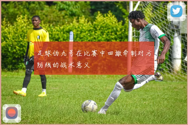 足球伪九号在比赛中回撤牵制对方防线的战术意义
